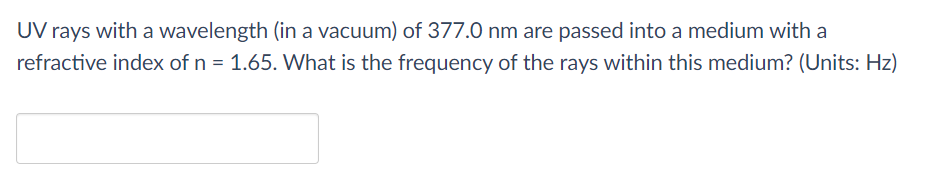 UV rays with a wavelength (in a vacuum) of 377.0 nm are passed into a medium with a
refractive index of n = 1.65. What is the frequency of the rays within this medium? (Units: Hz)
