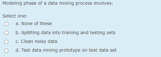 Modeling phase of a data mining process involves:
Select one:
a. None of these
b. Splitting data into training and testing sets
c. Clean noisy data
d. Test data mining prototype on test data set
