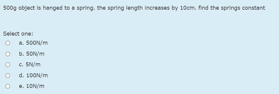 500g object is hanged to a spring. the spring length increases by 10cm. find the springs constant
Select one:
a. 500N/m
b. 50N/m
c. 5N/m
d. 100N/m
e. 10N/m
