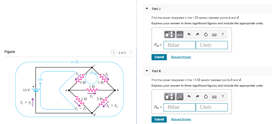 Part J
Find the power dissipated in the 1 S2 resistor between points a and d.
Express your answer to three significant figures and include the appropriate units.
HA
Pa= Value
Units
Figure
3 of 3
Submit
Request Answer
(2)
Part K
(1)
Find the power dissipated in the 1.5 2 resistor between points b and d.
Express your answer to three significant figures and include the appropriate units.
13 V
HA
P- Value
Units
