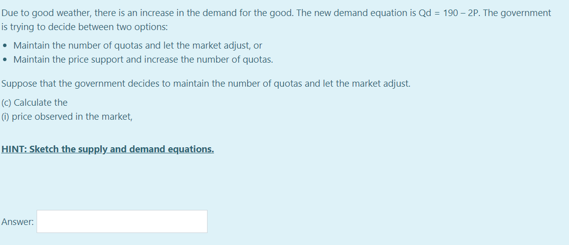 Due to good weather, there is an increase in the demand for the good. The new demand equation is Qd = 190 – 2P. The government
is trying to decide between two options:
• Maintain the number of quotas and let the market adjust, or
• Maintain the price support and increase the number of quotas.
Suppose that the government decides to maintain the number of quotas and let the market adjust.
(c) Calculate the
(i) price observed in the market,
HINT: Sketch the supply and demand equations.
Answer:
