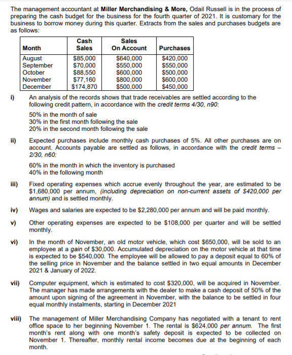 The management accountant at Miller Merchandising & More, Odail Russell is in the process of
preparing the cash budget for the business for the fourth quarter of 2021. It is customary for the
business to borrow money during this quarter. Extracts from the sales and purchases budgets are
as follows:
Sales
On Account
$640,000
$550,000
$600,000
$800,000
$500,000
Cash
Sales
Month
Purchases
$420,000
$550,000
August
September
October
November
December
$85,000
$70,000
$88,550
$77,160
$174,870
$500,000
$600,000
$450,000
i)
An analysis of the records shows that trade receivables are settled according to the
following credit pattern, in accordance with the credit terms 4/30, n90:
50% in the month of sale
30% in the first month following the sale
20% in the second month following the sale
ii)
Expected purchases include monthly cash purchases of 5%. All other purchases are on
account. Accounts payable are settled as follows, in accordance with the credit terms –
2/30, n60:
60% in the month in which the inventory is purchased
40% in the following month
ii)
Fixed operating expenses which accrue evenly throughout the year, are estimated to be
$1,680,000 per annum, (including depreciation on non-current assets of $420,000 per
annum) and is settled monthly.
iv)
Wages and salaries are expected to be $2,280,000 per annum and will be paid monthly.
Other operating expenses are expected to be $108,000 per quarter and will be settled
monthly.
v)
vi)
In the month of November, an old motor vehicle, which cost $650,000, will be sold to an
employee at a gain of $30,000. Accumulated depreciation on the motor vehicle at that time
is expected to be $540,000. The employee will be allowed to pay a deposit equal to 60% of
the selling price in November and the balance settled in two equal amounts in December
2021 & January of 2022.
vii) Computer equipment, which is estimated to cost $320,000, will be acquired in November.
The manager has made arrangements with the dealer to make a cash deposit of 50% of the
amount upon signing of the agreement in November, with the balance to be settled in four
equal monthly instalments, starting in December 2021
viii) The management of Miller Merchandising Company has negotiated with a tenant to rent
office space to her beginning November 1. The rental is $624,000 per annum. The first
month's rent along with one month's safety deposit is expected to be collected on
November 1. Thereafter, monthly rental income becomes due at the beginning of each
month.
