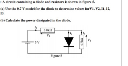 :A circuit containing a diode and resistors is shown in figure 5.
(a) Use the 0.7 V model for the diode to determine values for V1, V2, I1, 12,
13.
.
(b) Calculate the power dissipated in the diode.
6.8ka
5V
Figure 5
4.7k
