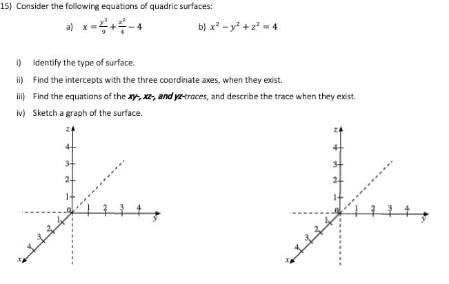 15) Consider the following equations of quadric surfaces:
a) x =
+
- 4
b) x? - y? + z? = 4
i) Identify the type of surface.
i) Find the intercepts with the three coordinate axes, when they exist.
i) Find the equations of the xy, xz, and yz-traces, and describe the trace when they exist.
iv) Sketch a graph of the surface.
4+
3+
34
24
