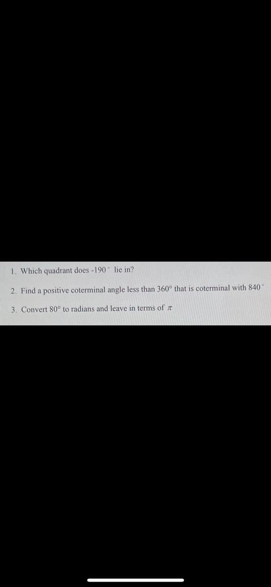 1. Which quadrant does -190 lie in?
2. Find a positive coterminal angle less than 360° that is coterminal with 840
3. Convert 80° to radians and leave in terms of z
