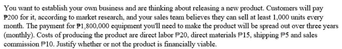 You want to establish your own business and are thinking about releasing a new product. Customers will pay
P200 for it, according to market research, and your sales team believes they can sell at least 1,000 units every
month. The payment for P1,800,000 equipment you'll need to make the product will be spread out over three years
(monthly). Costs of producing the product are direct labor P20, direct materials P15, shipping P5 and sales
commission P10. Justify whether or not the product is financially viable.
