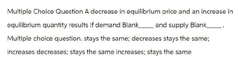 Multiple Choice Question A decrease in equilibrium price and an increase in
equilibrium quantity results if demand Blank_ and supply Blank_________.
Multiple choice question. stays the same; decreases stays the same;
increases decreases; stays the same increases; stays the same