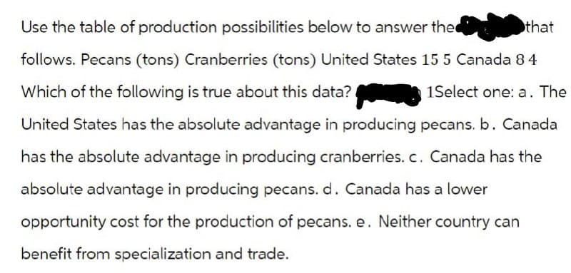 Use the table of production possibilities below to answer the
follows. Pecans (tons) Cranberries (tons) United States 15 5 Canada 84
Which of the following is true about this data?
1Select one: a. The
United States has the absolute advantage in producing pecans. b. Canada
has the absolute advantage in producing cranberries. c. Canada has the
absolute advantage in producing pecans. d. Canada has a lower
opportunity cost for the production of pecans. e. Neither country can
benefit from specialization and trade.
that