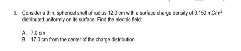 3. Consider a thin, spherical shell of radius 12.0 cm with a surface charge density of 0.150 mC/m²
distributed uniformly on its surface. Find the electric field:
A. 7.0 cm
B. 17.0 cm from the center of the charge distribution.
