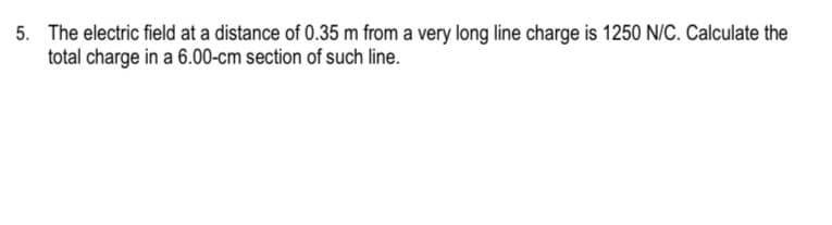 5. The electric field at a distance of 0.35 m from a very long line charge is 1250 N/C. Calculate the
total charge in a 6.00-cm section of such line.
