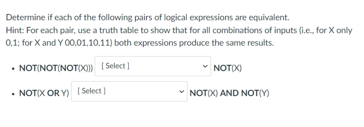 Determine if each of the following pairs of logical expressions are equivalent.
Hint: For each pair, use a truth table to show that for all combinations of inputs (i.e., for X only
0,1; for X and Y 00,01,10,11) both expressions produce the same results.
●
●
NOT(NOT(NOT(X)))
[Select]
NOT(X OR Y) [Select]
V
NOT(X)
NOT(X) AND NOT(Y)