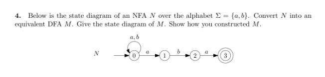 4. Below is the state diagram of an NFA N over the alphabet Σ = {a,b}. Convert N into an
equivalent DFA M. Give the state diagram of M. Show how you constructed M.
a, b
N
a