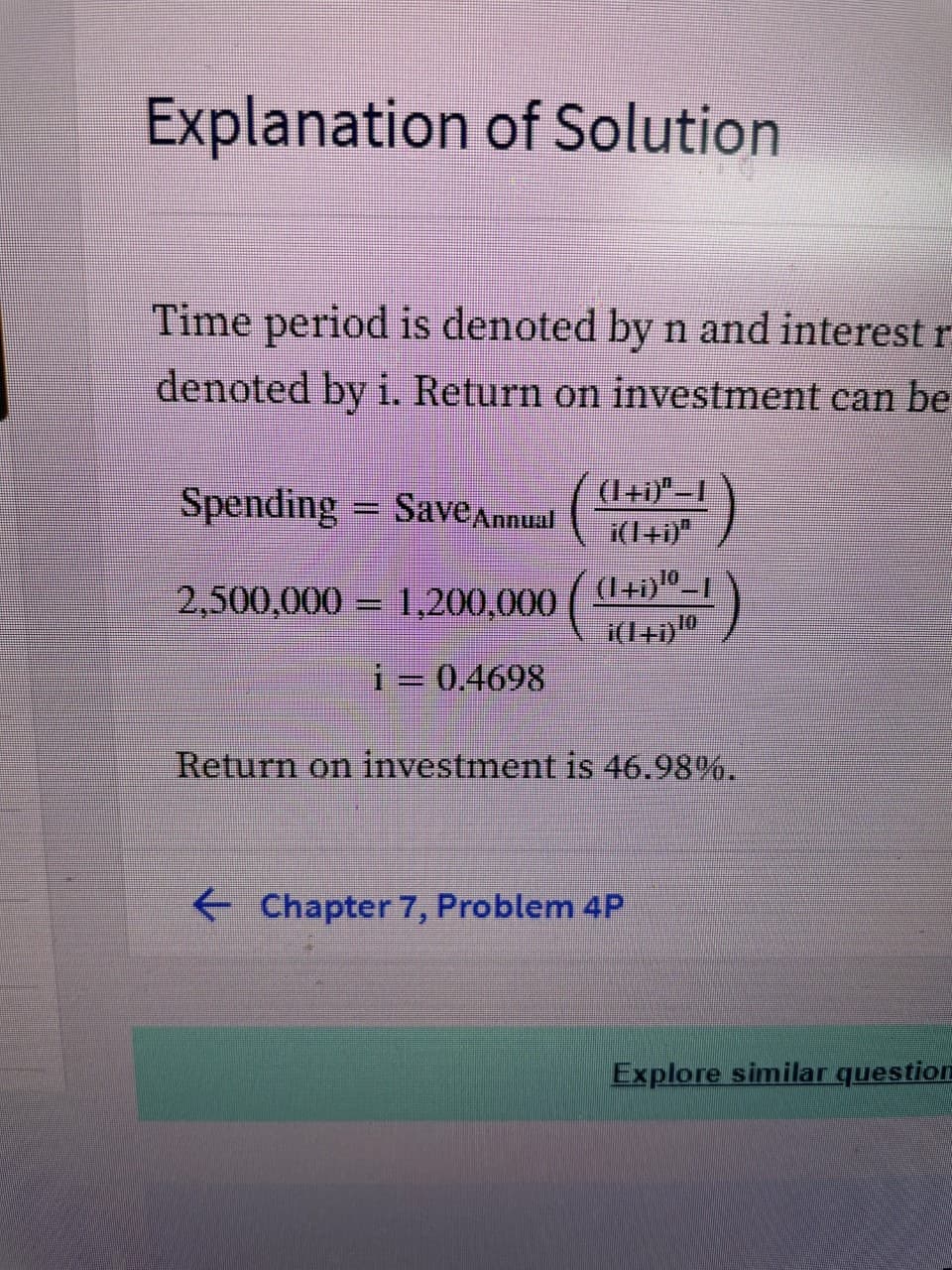 Explanation of Solution
Time period is denoted by n and interest r
denoted by i. Return on investment can be
Spending = SaveAnnual
(1+1)"-I
i(14i)"
2,500,000 = 1,200.000 ( 1+i)º-1
i(I+i)
10
i= 0.4698
Return on investment is 46.98%.
Chapter 7, Problem 4P
Explore similar question
