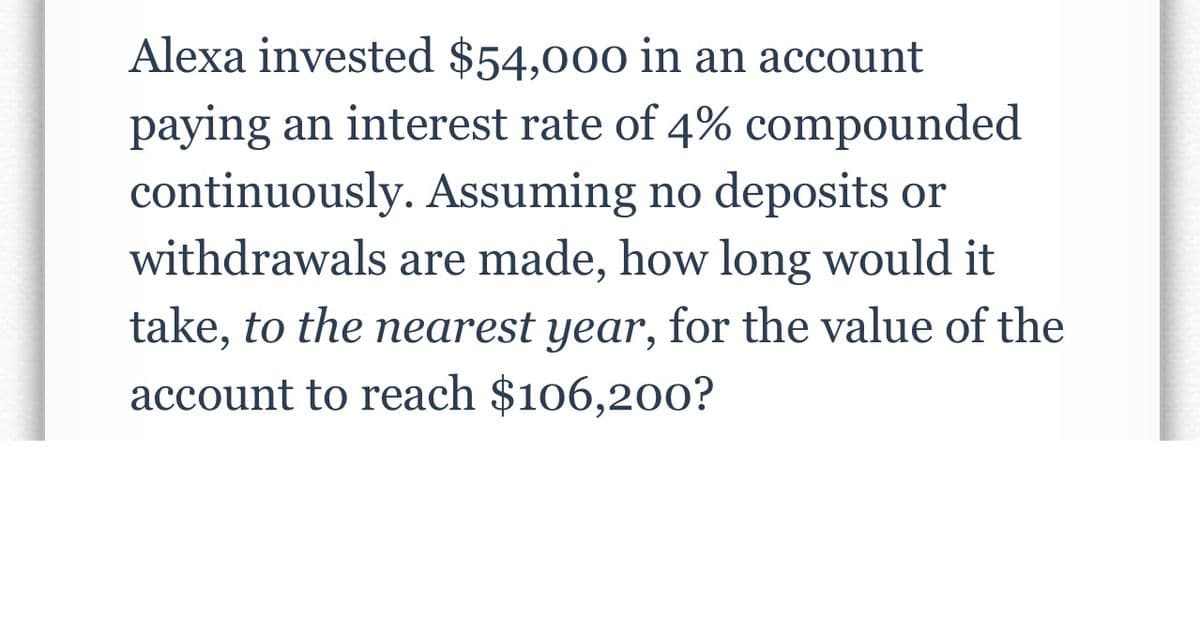 Alexa invested $54,000 in an account
paying an interest rate of 4% compounded
continuously. Assuming no deposits or
withdrawals are made, how long would it
take, to the nearest year, for the value of the
account to reach $106,200?