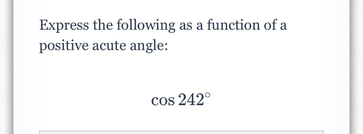 ### Problem:

**Express the following as a function of a positive acute angle:**

\[ \cos 242^\circ \]

### Explanation:

To convert \(\cos 242^\circ \) into the function of a positive acute angle:

1. **Understand the angle location**: 
   - \(242^\circ\) is in the third quadrant since it is between \(180^\circ\) and \(270^\circ\).

2. **Reference angle calculation**:
   - The reference angle for an angle in the third quadrant is determined by subtracting \(180^\circ\) from the given angle:
   \[
   242^\circ - 180^\circ = 62^\circ
   \]

3. **Cosine function properties**:
   - The cosine of an angle in the third quadrant is negative.
   - Therefore, \(\cos 242^\circ\) is equal to the negative of the cosine of its reference angle \(62^\circ\).

4. **Expressing the function**:
   \[
   \cos 242^\circ = -\cos 62^\circ
   \]

So, the final expression is:
\[ \cos 242^\circ = -\cos 62^\circ \]