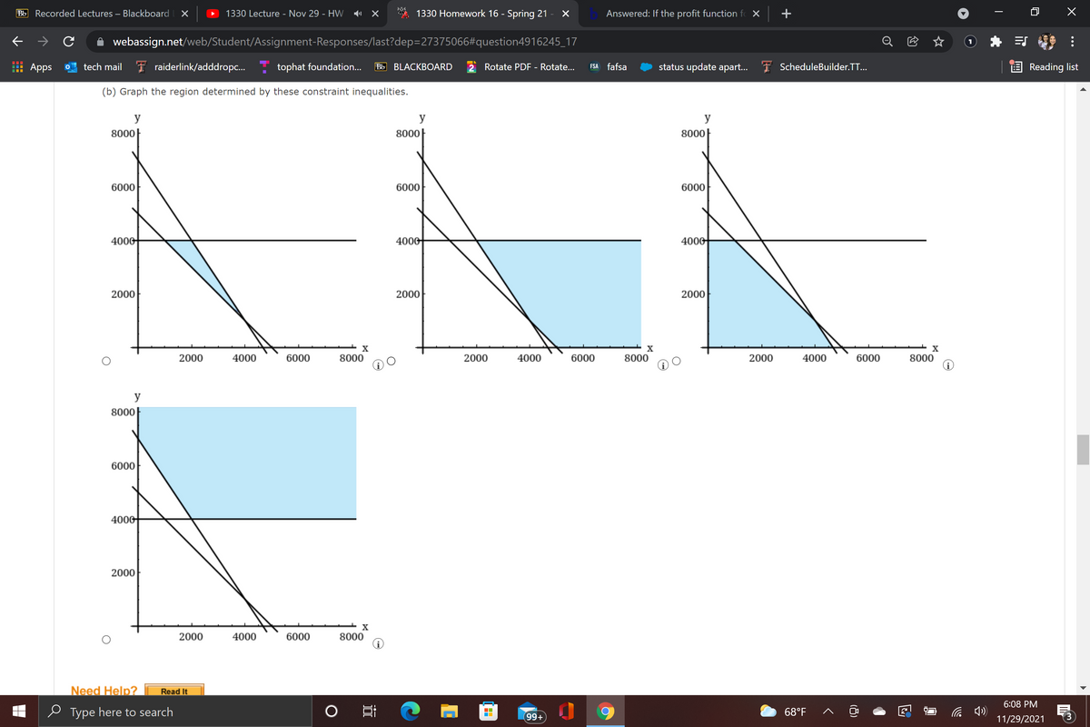 Bb Recorded Lectures – Blackboard
1330 Lecture - Nov 29 - HW
1330 Homework 16 - Spring 21 -
Answered: If the profit function fo X
+
webassign.net/web/Student/Assignment-Responses/last?dep=27375066#question4916245_17
Apps
tech mail I raiderlink/adddropc..
tophat foundation...
Bb BLACKBOARD
Rotate PDF - Rotate...
FSA fafsa
status update apart...
I ScheduleBuilder.TT...
E Reading list
(b) Graph the region determined by these constraint inequalities.
y
y
y
8000|
8000|
8000|
6000
6000
6000
4000
4000
4000
2000
2000
2000
X
2000
4000
6000
8000
2000
4000
6000
8000
2000
4000
6000
8000
y
8000
6000
4000
2000
2000
4000
6000
8000
Need Help?
Read It
6:08 PM
o Type here to search
68°F
99+
11/29/2021
...
(8)
