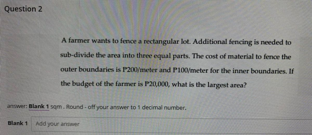 Question 2
A farmer wants to fence a rectangular lot. Additional fencing is needed to
sub-divide the area into three equal parts. The cost of material to fence the
outer boundaries is P200/meter and Pl100/meter for the inner boundaries. If
the budget of the farmer is P20,000, what is the largest area?
answer: Blank 1 sqm. Round- off your answer to1 decimal number.
Blank 1
Add your answer
