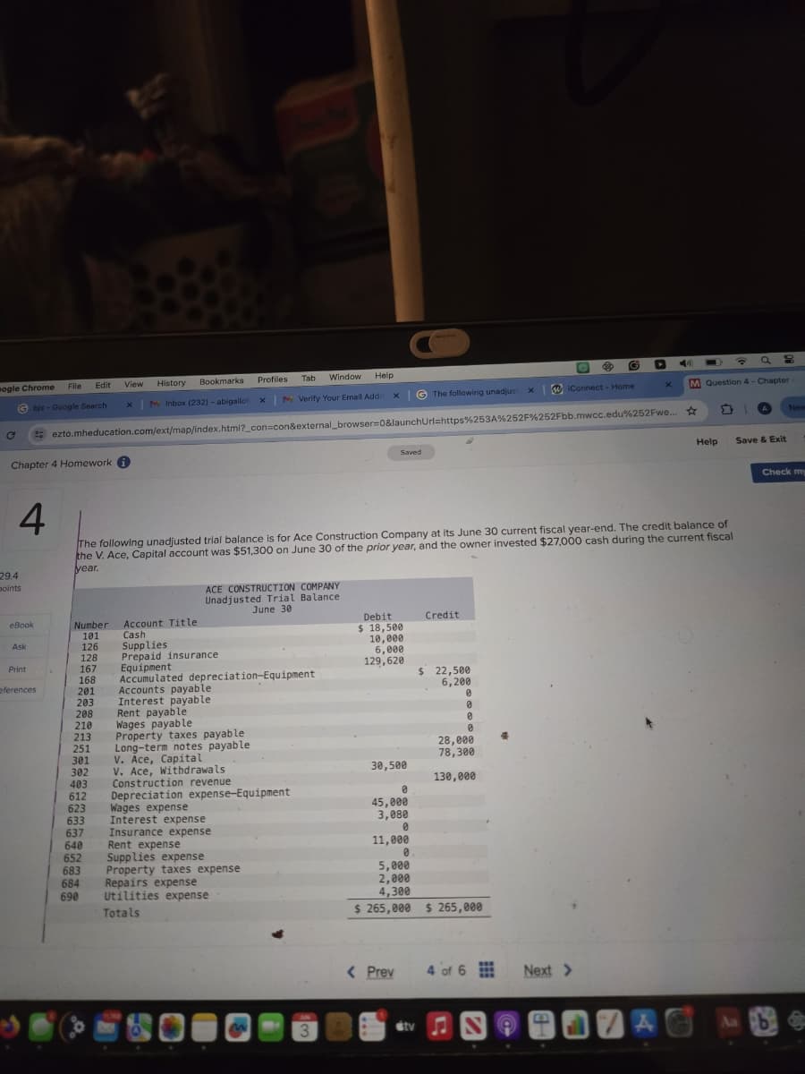 ogle Chrome
File
Edit
View
History
Bookmarks
Profiles
My Inbox (232) - abigailof X
Tab Window Help
My Verify Your Email Addr
98
× G The following unadjust
x
iConnect - Home
X
M Question 4- Chapter
ezto.mheducation.com/ext/map/index.html?_con=con&external_browser=0&launchUrl=https%253A%252F%252Fbb.mwcc.edu%252Fwe...
C
bjs-Google Search
Chapter 4 Homework
29.4
points
4
Saved
New
Help
Save & Exit
Check my
The following unadjusted trial balance is for Ace Construction Company at its June 30 current fiscal year-end. The credit balance of
the V. Ace, Capital account was $51,300 on June 30 of the prior year, and the owner invested $27,000 cash during the current fiscal
year.
ACE CONSTRUCTION COMPANY
Unadjusted Trial Balance
June 30
eBook
Number
Account Title
101
Cash
Ask
126
Supplies
128
Prepaid insurance
Print
167
168
eferences
201
Equipment
Accumulated depreciation-Equipment
Accounts payable
203
Interest payable
208
Rent payable
210
Wages payable
213
Property taxes payable
251
Long-term notes payable
301
V. Ace, Capital
302
V. Ace, Withdrawals
403
Construction revenue
612
Depreciation expense-Equipment
623
Wages expense
633
Interest expense
637
Insurance expense
640
Rent expense
652
683
684
Repairs expense
690
Supplies expense
Property taxes expense
Utilities expense
Totals
3
Debit
$ 18,500
10,000
6,000
129,620
Credit
$ 22,500
6,200
0
0
0
28,000
78,300
30,500
130,000
0
45,000
3,080
0
11,000
5,000
2,000
4,300
$ 265,000 $ 265,000
< Prev
4 of 6
sty N
Next >
43
A
Aa