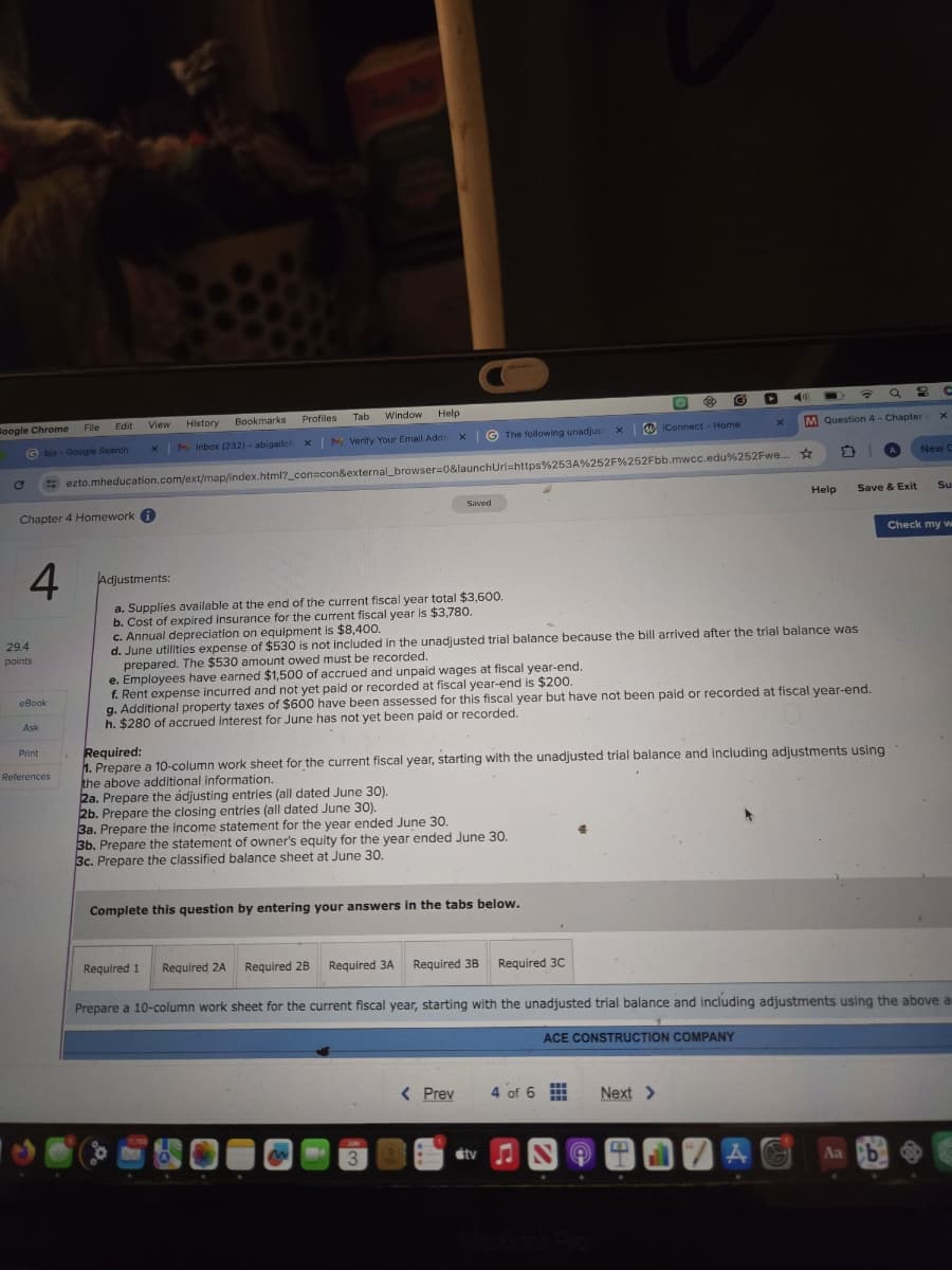 10
Google Chrome
C
Gbjs-Google Search
Chapter 4 Homework i
Edit
View
History
Bookmarks
Profiles
Tab Window Help
x
My Inbox (232) - abigailof X
M Verify Your Email Addre
x
The following unadjust
×
WiConnect - Home
x
M Question 4- Chapter -
×
ezto.mheducation.com/ext/map/index.html?_con=con&external_browser=0&launchUrl=https%253A%252F%252Fbb.mwcc.edu%252Fwe...
1
New C
Saved
Help
Save & Exit
Su
4
Adjustments:
29.4
points
eBook
Ask
References
a. Supplies available at the end of the current fiscal year total $3,600.
b. Cost of expired insurance for the current fiscal year is $3,780.
c. Annual depreciation on equipment is $8,400.
d. June utilities expense of $530 is not included in the unadjusted trial balance because the bill arrived after the trial balance was
prepared. The $530 amount owed must be recorded.
e. Employees have earned $1,500 of accrued and unpaid wages at fiscal year-end.
f. Rent expense incurred and not yet paid or recorded at fiscal year-end is $200.
g. Additional property taxes of $600 have been assessed for this fiscal year but have not been paid or recorded at fiscal year-end.
h. $280 of accrued interest for June has not yet been paid or recorded.
Required:
1. Prepare a 10-column work sheet for the current fiscal year, starting with the unadjusted trial balance and including adjustments using
the above additional information.
2a. Prepare the adjusting entries (all dated June 30).
2b. Prepare the closing entries (all dated June 30).
3a. Prepare the income statement for the year ended June 30.
3b. Prepare the statement of owner's equity for the year ended June 30.
3c. Prepare the classified balance sheet at June 30.
Complete this question by entering your answers in the tabs below.
Check my w
Required 1 Required 2A Required 2B Required 3A
Required 3B Required 3C
Prepare a 10-column work sheet for the current fiscal year, starting with the unadjusted trial balance and including adjustments using the above a
ACE CONSTRUCTION COMPANY
< Prev
4 of
Next >
3
tv N
4
MacBook Pro
Aa b