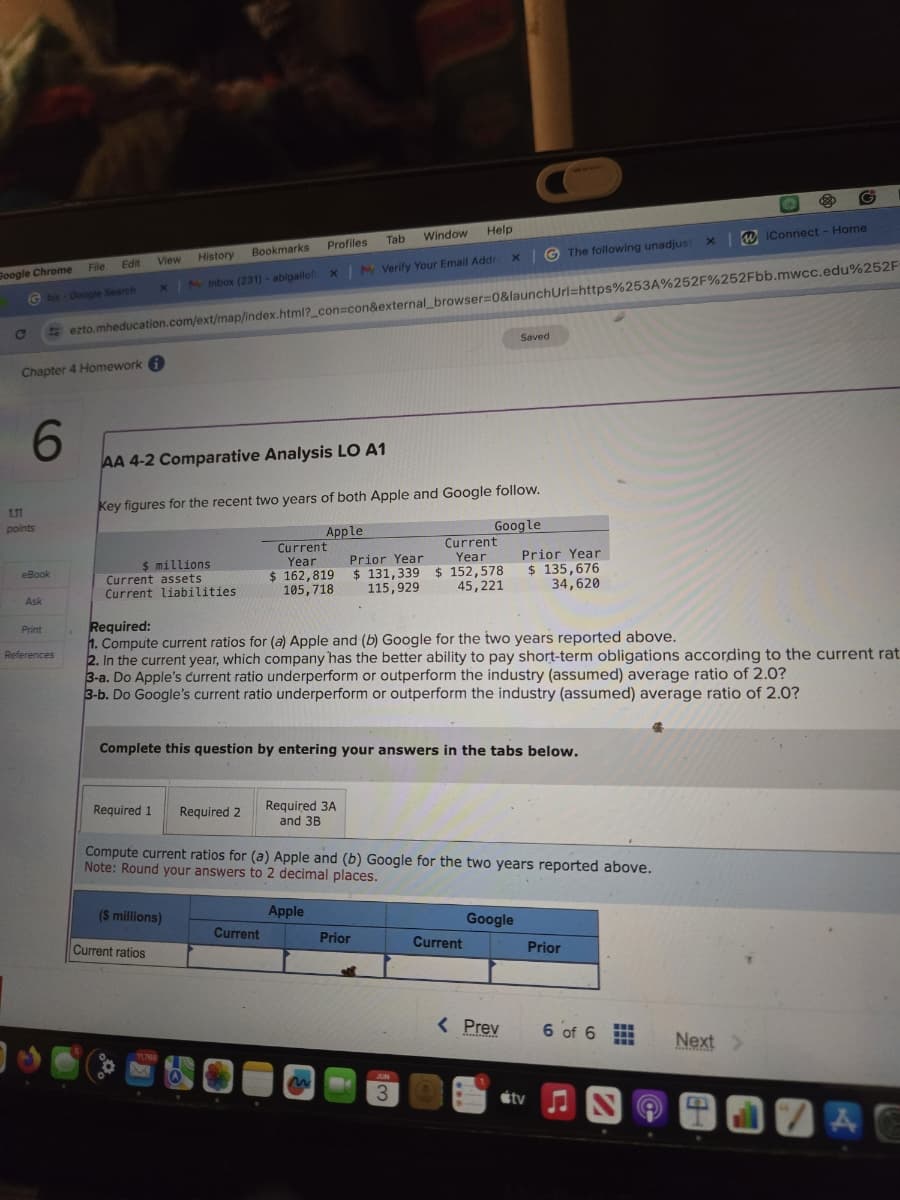 Google Chrome
File
Edit
View
History
Bookmarks
Profiles
Tab Window
Help
0
bis- Google Search
X
Inbox (231) abigailof: x | Verify Your Email Addre
x The following unadjust x IConnect - Home
ezto.mheducation.com/ext/map/index.html?_con=con&external_browser=0&launchUrl=https%253A%252F%252Fbb.mwcc.edu%252F
Chapter 4 Homework
1.11
points
6
Saved
AA 4-2 Comparative Analysis LO A1
Key figures for the recent two years of both Apple and Google follow.
Apple
Google
eBook
$ millions
Current assets
Current
Year
$ 162,819
Current liabilities
105,718
Current
Year
Prior Year
$131,339 $ 152,578
115,929 45,221
Prior Year
$ 135,676
34,620
Ask
Required:
Print
References
1. Compute current ratios for (a) Apple and (b) Google for the two years reported above.
2. In the current year, which company has the better ability to pay short-term obligations according to the current rat
3-a. Do Apple's current ratio underperform or outperform the industry (assumed) average ratio of 2.0?
3-b. Do Google's current ratio underperform or outperform the industry (assumed) average ratio of 2.0?
Complete this question by entering your answers in the tabs below.
Required 1
Required 2
Required 3A
and 3B
Compute current ratios for (a) Apple and (b) Google for the two years reported above.
Note: Round your answers to 2 decimal places.
Apple
Google
($ millions)
Current
Prior
Current
Prior
Current ratios
11768
2
3
< Prev
6 of 6
Next>
tv♫
4
A