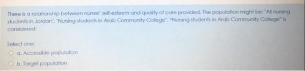 There is a relationship between nurses' self-esteem and quality of care provided. The population might be: "All nunsing
students in Jordart, Nursing students in Arab Community College". "Nusing students in Arab Community Colege" is
considered:
Select one:
O a. Accessible population
O b. Target population
