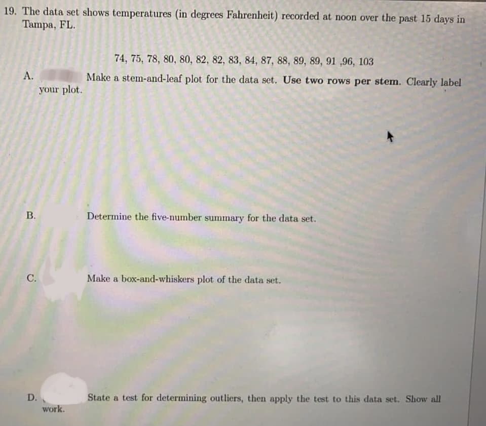 19. The data set shows temperatures (in degrees Fahrenheit) recorded at noon over the past 15 days in
Tampa, FL.
74, 75, 78, 80, 80, 82, 82, 83, 84, 87, 88, 89, 89, 91 ,96, 103
А.
your plot.
Make a stem-and-leaf plot for the data set. Use two rows per stem. Clearly label
В.
Determine the five-number summary for the data set.
С.
Make a box-and-whiskers plot of the data set.
D.
State a test for determining outliers, then apply the test to this data set. Show all
work.
