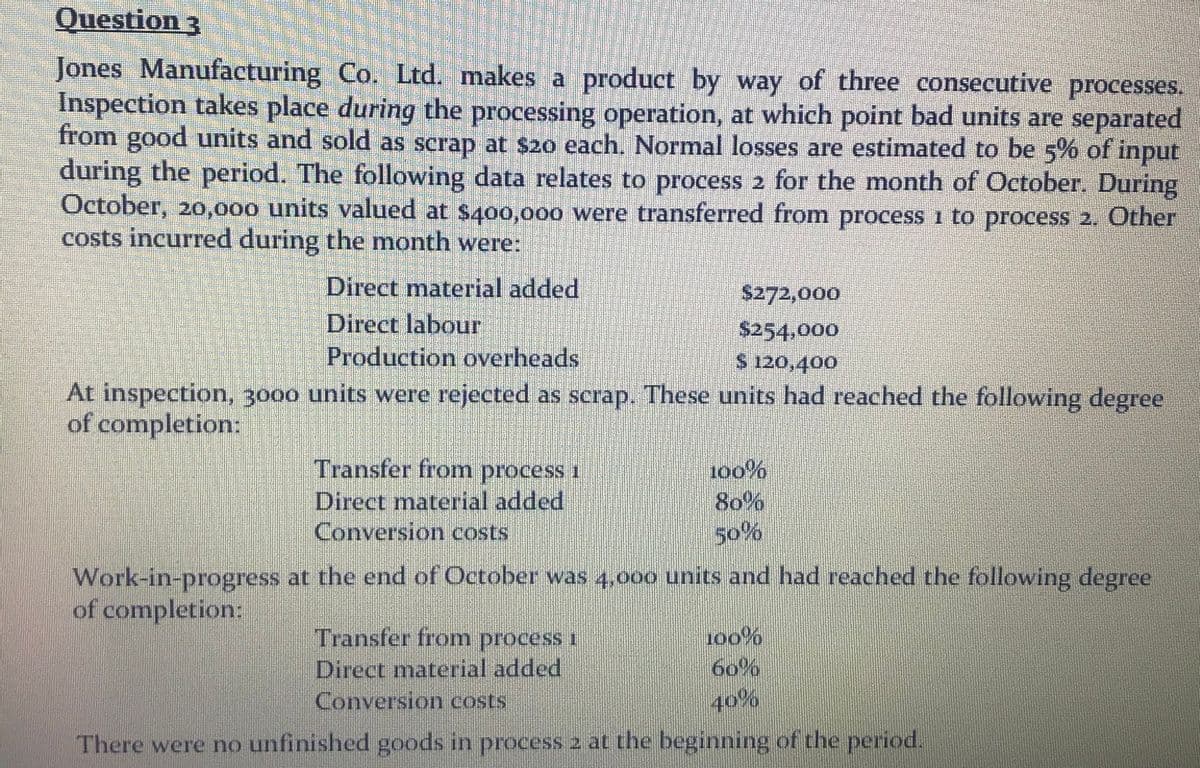 Question 3
Jones Manufacturing Co. Ltd. makes a product by way of three consecutive processes.
Inspection takes place during the processing operation, at which point bad units are separated
from good units and sold as scrap at $20 each. Normal losses are estimated to be 5% of input
during the period. The following data relates to process 2 for the month of October. During
October, 20,000 units valued at $400,000 were transferred from process i to process 2. Other
costs incurred during the month were:
Direct material added
$272,000
Direct labour
$254,000
S 120,400
Production overheads
At inspection, 3000 units were rejected as scrap. These units had reached the following degree
of completion:
Transfer from process 1
1o0%
80%
50%
Direct material added
Conversion costs
Work-in-progress at the end of October was 4,000 units and had reached the following degree
of completion:
Transfer from process i
Direct material added
Conversion costs
100%
60%
40%
There were no unfinished goods in process 2 at the beginning of the period.
