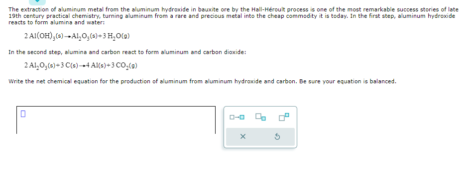 The extraction of aluminum metal from the aluminum hydroxide in bauxite ore by the Hall-Héroult process is one of the most remarkable success stories of late
19th century practical chemistry, turning aluminum from a rare and precious metal into the cheap commodity it is today. In the first step, aluminum hydroxide
reacts to form alumina and water:
2 A1(OH)3 (s)-Al₂O₂ (s) + 3 H₂O(g)
In the second step, alumina and carbon react to form aluminum and carbon dioxide:
2 Al₂O3(s) + 3 C(s) +4 Al(s) +3 CO₂(g)
Write the net chemical equation for the production of aluminum from aluminum hydroxide and carbon. Be sure your equation is balanced.
ローロ
X
00