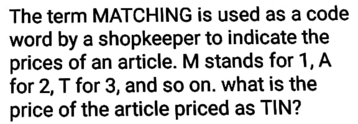 The term MATCHING is used as a code
word by a shopkeeper to indicate the
prices of an article. M stands for 1, A
for 2, T for 3, and so on. what is the
price of the article priced as TIN?
