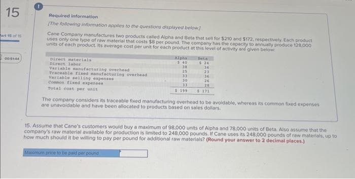 15
art 15 of 15
00:51:44
Required information
[The following information applies to the questions displayed below]
Cane Company manufactures two products called Alpha and Beta that sell for $210 and $172, respectively. Each product
uses only one type of raw material that costs $8 per pound. The company has the capacity to annually produce 128,000
units of each product. Its average cost per unit for each product at this level of activity are given below:
Direct materials
Direct labor
Variable manufacturing overhead
Traceable fixed manufacturing overhead
Variable selling expenses
Common fixed expenses
Total cost per unit
Alpha
$40
Beta
Maximum price to be paid per pound
$24
30
34
25
23
33
36
30
26
33
20
$ 199 $ 171
The company considers its traceable fixed manufacturing overhead to be avoidable, whereas its common fixed expenses
are unavoidable and have been allocated to products based on sales dollars.
15. Assume that Cane's customers would buy a maximum of 98,000 units of Alpha and 78,000 units of Beta. Also assume that the
company's raw material available for production is limited to 248,000 pounds. If Cane uses its 248,000 pounds of raw materials, up to
how much should it be willing to pay per pound for additional raw materials? (Round your answer to 2 decimal places.)