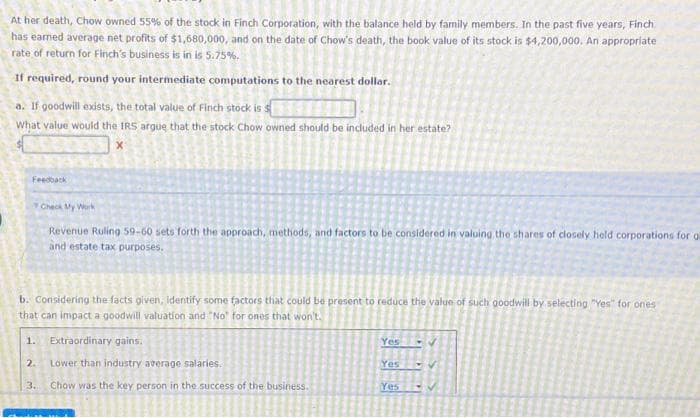 At her death, Chow owned 55% of the stock in Finch Corporation, with the balance held by family members. In the past five years, Finch
has earned average net profits of $1,680,000, and on the date of Chow's death, the book value of its stock is $4,200,000. An appropriate
rate of return for Finch's business is in is 5.75%.
If required, round your intermediate computations to the nearest dollar.
a. If goodwill exists, the total value of Finch stock is s
What value would the IRS argue that the stock Chow owned should be included in her estate?
Feedback
Check My Work
Revenue Ruling 59-60 sets forth the approach, methods, and factors to be considered in valuing the shares of closely held corporations for gl
and estate tax purposes.
b. Considering the facts given, identify some factors that could be present to reduce the value of such goodwill by selecting "Yes" for ones
that can impact a goodwill valuation and "No" for ones that won't.
1. Extraordinary gains.
2.
Lower than industry average salaries.
3. Chow was the key person in the success of the business.
Yes
Yes
Yes
-V
✔