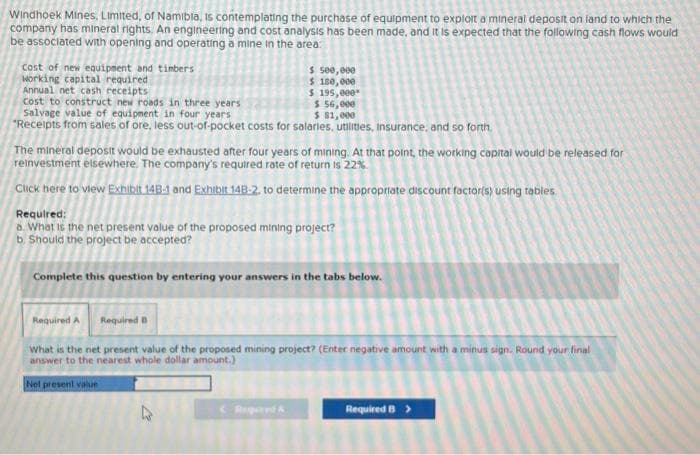 Windhoek Mines, Limited, of Namibia, is contemplating the purchase of equipment to exploit a mineral deposit on land to which the
company has mineral rights. An engineering and cost analysis has been made, and it is expected that the following cash flows would
be associated with opening and operating a mine in the area:
cost of new equipment and timbers
working capital required
Annual net cash receipts
cost to construct new roads in three years
$ 500,000
$ 180,000
$ 195,000*
$ 56,000
Salvage value of equipment in four years
$ $1,000
"Receipts from sales of ore, less out-of-pocket costs for salaries, utilities, insurance, and so forth.
The mineral deposit would be exhausted after four years of mining. At that point, the working capital would be released for
reinvestment elsewhere. The company's required rate of return is 22%
Click here to view Exhibit 14B-1 and Exhibit 148-2. to determine the appropriate discount factor(s) using tables
Required:
6. What is the net present value of the proposed mining project?
b. Should the project be accepted?
Complete this question by entering your answers in the tabs below.
Required A
What is the net present value of the proposed mining project? (Enter negative amount with a minus sign. Round your final
answer to the nearest whole dollar amount.)
Net present value
Required B
Required B >