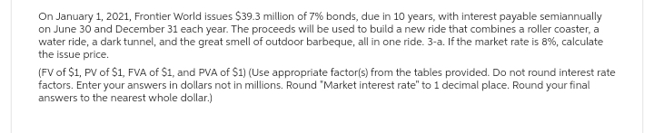 On January 1, 2021, Frontier World issues $39.3 million of 7% bonds, due in 10 years, with interest payable semiannually
on June 30 and December 31 each year. The proceeds will be used to build a new ride that combines a roller coaster, a
water ride, a dark tunnel, and the great smell of outdoor barbeque, all in one ride. 3-a. If the market rate is 8%, calculate
the issue price.
(FV of $1, PV of $1, FVA of $1, and PVA of $1) (Use appropriate factor(s) from the tables provided. Do not round interest rate
factors. Enter your answers in dollars not in millions. Round "Market interest rate" to 1 decimal place. Round your final
answers to the nearest whole dollar.)