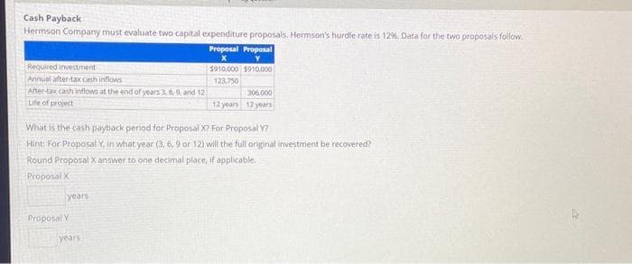 Cash Payback
Hermson Company must evaluate two capital expenditure proposals. Hermson's hurdle rate is 12%. Data for the two proposals follow.
Proposal Proposal
X
Y
$910,000 $910,000
123,750
Required investment
Annual after-tax cash inflows
After-tax cash inflows at the end of years 3, 6, 9, and 121
Life of project
What is the cash payback period for Proposal X? For Proposal Y?
Hint: For Proposal Y, in what year (3, 6, 9 or 12) will the full original investment be recovered?
Round Proposal X answer to one decimal place, if applicable.
Proposal X
years
Proposal Y
306,000
12 years 12 years
years.