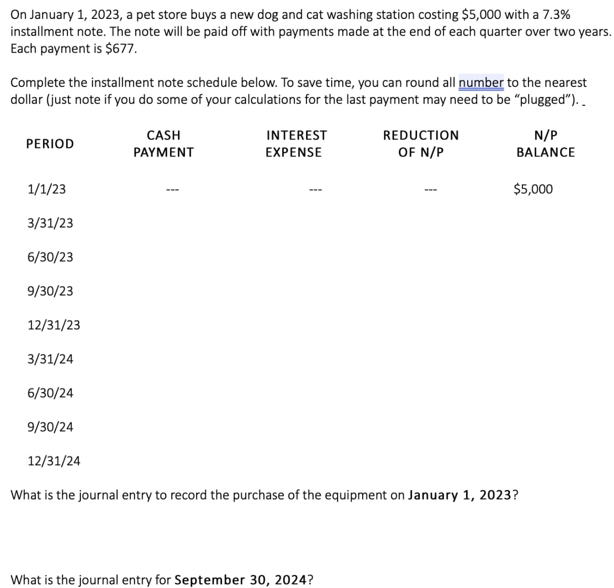 On January 1, 2023, a pet store buys a new dog and cat washing station costing $5,000 with a 7.3%
installment note. The note will be paid off with payments made at the end of each quarter over two years.
Each payment is $677.
Complete the installment note schedule below. To save time, you can round all number to the nearest
dollar (just note if you do some of your calculations for the last payment may need to be "plugged")..
PERIOD
1/1/23
3/31/23
6/30/23
9/30/23
12/31/23
3/31/24
6/30/24
9/30/24
12/31/24
CASH
PAYMENT
INTEREST
EXPENSE
REDUCTION
OF N/P
What is the journal entry for September 30, 2024?
N/P
BALANCE
$5,000
What is the journal entry to record the purchase of the equipment on January 1, 2023?