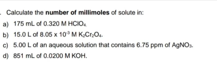 . Calculate the number of millimoles of solute in:
a) 175 mL of 0.320 M HCIO4.
b) 15.0 L of 8.05 x 103 M K2C.2O4.
c) 5.00 L of an aqueous solution that contains 6.75 ppm of AGNO3.
d) 851 mL of 0.0200 M KOH.
