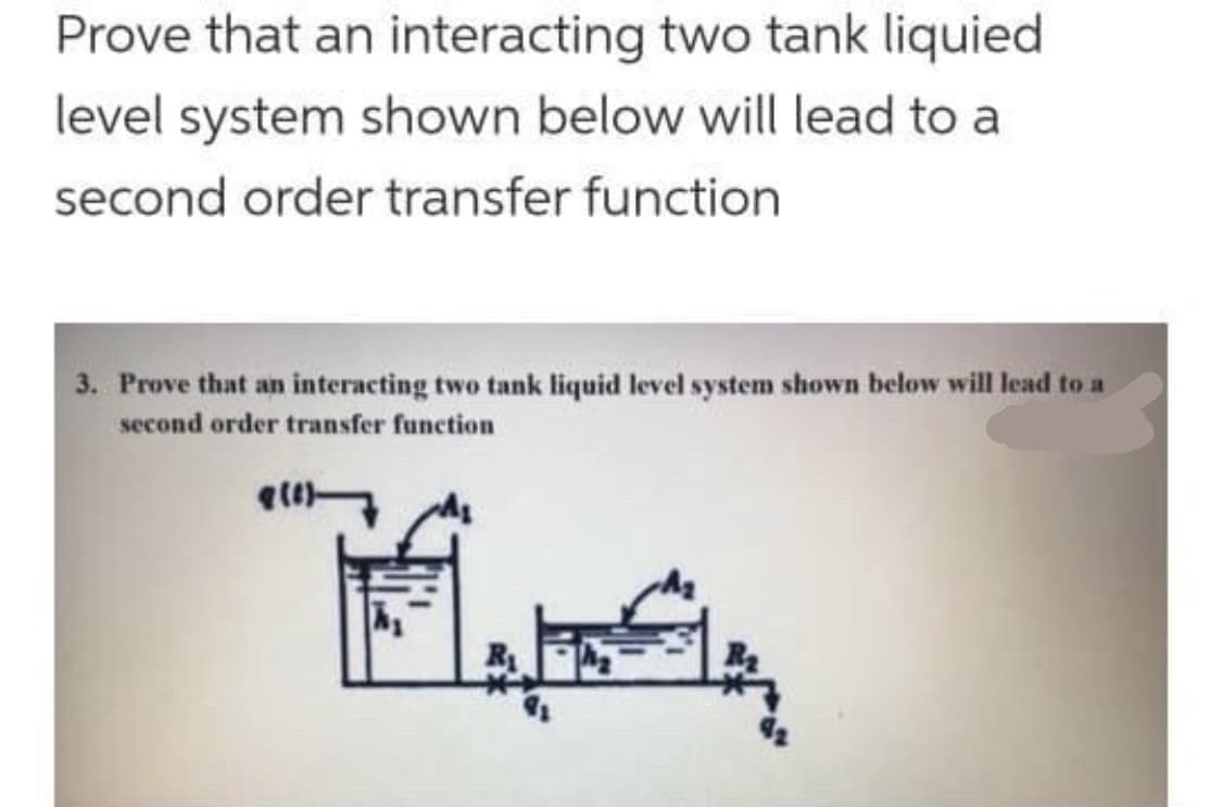 Prove that an interacting two tank liquied
level system shown below will lead to a
second order transfer function
3. Prove that an interacting two tank liquid level system shown below will lead to a
second order transfer function
