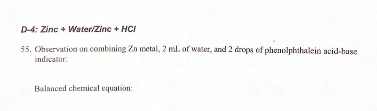 D-4: Zinc + Water/Zinc + HCI
55. Observation on combining Zn metal, 2 mL of water, and 2 drops of phenolphthalein acid-base
indicator:
Balanced chemical equation:
