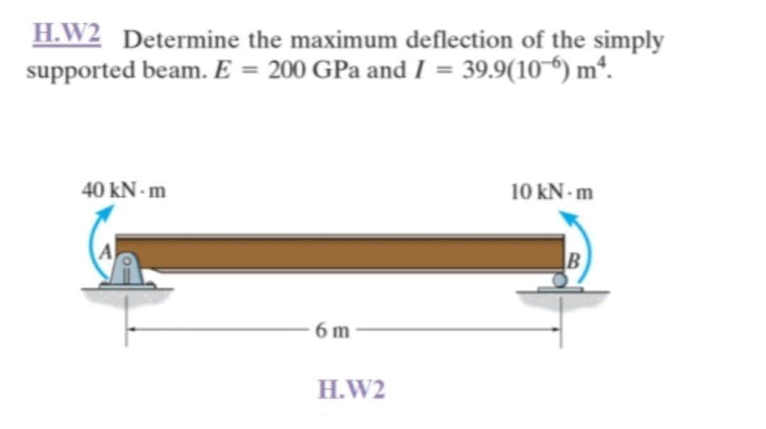 **Topic: Beam Deflection Analysis**

**Example Problem H.W2:** Determine the maximum deflection of the simply supported beam. Given the modulus of elasticity \( E = 200 \) GPa and the moment of inertia \( I = 39.9 \times 10^{-6} \) m\(^4\).

### Diagram Description

A simply supported beam is shown, with the following features:
- Span length: 6 meters.
- Left end (A) is supported by a pinned support, allowing rotation but no vertical or horizontal movement.
- Right end (B) is supported by a roller support, allowing vertical movement and rotation but no horizontal movement.
- A counter-clockwise moment of 40 kN·m is applied at the left support (A).
- A clockwise moment of 10 kN·m is applied at the right support (B).

### Given Data:
- Modulus of Elasticity, \( E = 200 \) GPa 
- Moment of Inertia, \( I = 39.9 \times 10^{-6} \) m\(^4\)

### Objective:
To determine the maximum deflection of the beam under the given loading conditions.

### Method:
Use the principles of structural analysis and beam theory to calculate deflections and bending moments. The solutions are often derived using integration methods, area-moment methods, or by using standard formulas for deflection of beams under known loading conditions.

This problem involves calculating maximum deflection caused by moments at the supports of a simply supported beam, considering the beam’s flexural rigidity (\(EI\)) and the lengths involved.

Ensure to refer to structural engineering texts and beam deflection tables for appropriate formulas and methods of solving such problems. Further steps would involve breaking down the beam's loading conditions and applying boundary conditions specific to simply supported beams with moment applications.

**[Educational Link for Further Reading: Simply Supported Beam Deflection](#)**