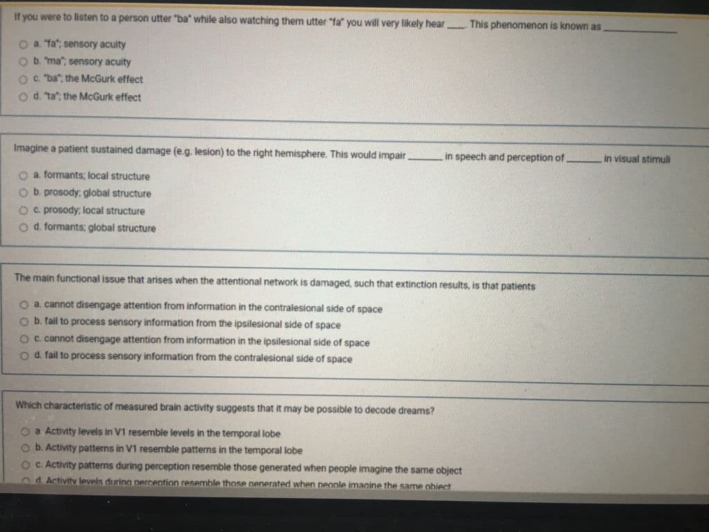 If you were to listen to a person utter "ba" while also watching them utter "fa" you will very likely hear This phenomenon is known as
O a Ta; sensory aculty
Ob. ma"; sensory acuity
O. "ba": the McGurk effect
Od. ta"; the McGurk effect
Imagine a patient sustained damage (e.g. lesion) to the right hemisphere. This would impair
in speech and perception of
in visual stimuli
O a formants; local structure
O b. prosody; global structure
Oc. prosody, local structure
Od. formants; global structure
The main functional issue that arises when the attentional network is damaged, such that extinction results, is that patients
O a. cannot disengage attention from information in the contralesional side of space
O b. tail to process sensory information from the ipsilesional side of space
Oc. cannot disengage attention from information in the ipsilesional side of space
O d fail to process sensory information from the contralesional side of space
Which characteristic of measured brain activity suggests that it may be possible to decode dreams?
Oa Activity levels in V1 resemble levels in the temporal lobe
Ob. Activity patterns in V1 resemble patterns in the temporal lobe
OC. Activity patterns during perception resemble those generated when people imagine the same object
2d Activitv levels during percention resemble those nenerated when neople imagine the same obiect
