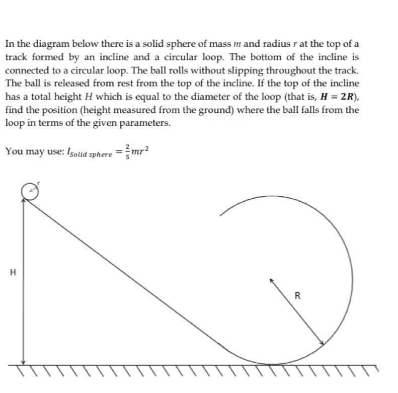 In the diagram below there is a solid sphere of mass m and radius r at the top of a
track formed by an incline and a circular loop. The bottom of the incline is
connected to a circular loop. The ball rolls without slipping throughout the track.
The ball is released from rest from the top of the incline. If the top of the incline
has a total height H which is equal to the diameter of the loop (that is, H = 2R),
find the position (height measured from the ground) where the ball falls from the
loop in terms of the given parameters.
You may use: Isolid sphere
=mr?
H
R
