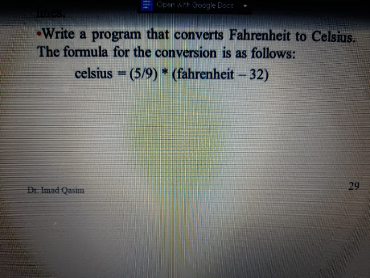 Open with Google Docs
mes.
Write a program that converts Fahrenheit to Celsius.
The formula for the conversion is as follows:
celsius = (5/9) * (fahrenheit - 32)
%3D
Dr. Imad Qasim
29
