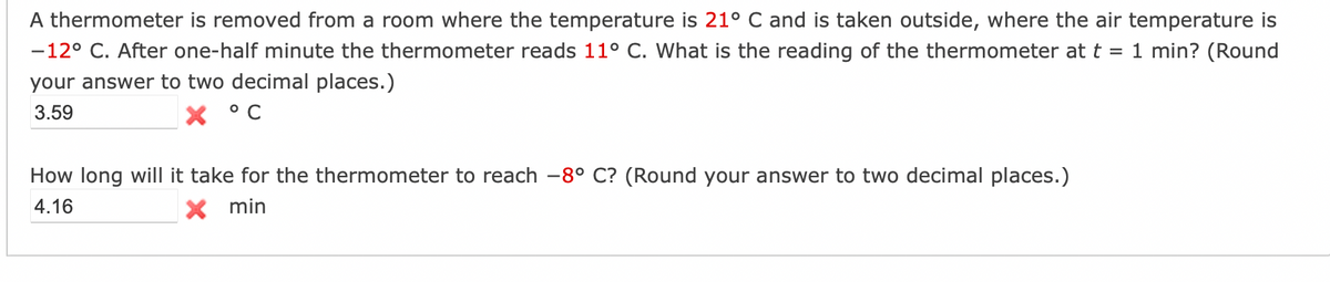 A thermometer is removed from a room where the temperature is 21° C and is taken outside, where the air temperature is
-12° C. After one-half minute the thermometer reads 11° C. What is the reading of the thermometer at t = 1 min? (Round
your answer to two decimal places.)
3.59
How long will it take for the thermometer to reach -8° C? (Round your answer to two decimal places.)
4.16
X min