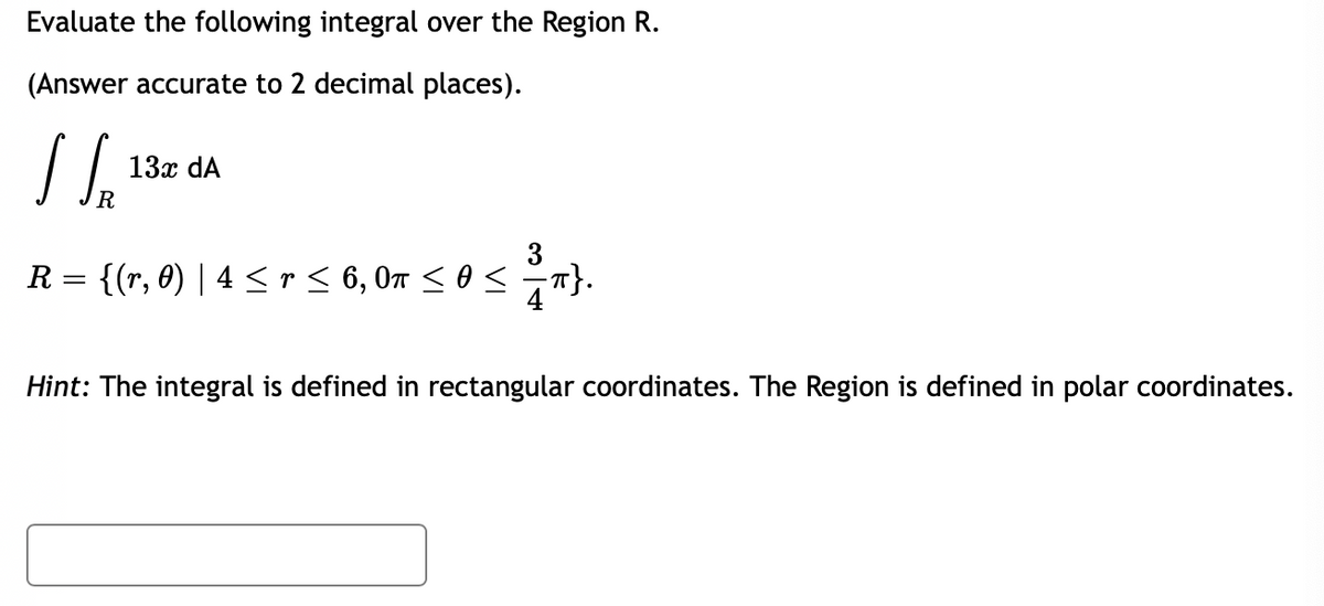 Evaluate the following integral over the Region R.
(Answer accurate to 2 decimal places).
I SR
13x dA
R = {(r, 0) | 4 ≤ r ≤ 6, 0″ ≤ 0 ≤ ≤™}.
π}.
Hint: The integral is defined in rectangular coordinates. The Region is defined in polar coordinates.