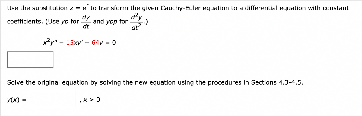 Use the substitution x = e to transform the given Cauchy-Euler equation to a differential equation with constant
et
dy
coefficients. (Use yp for and ypp for
d²y
(.)
dt²
dt
x²y" - 15xy' + 64y = 0
Solve the original equation by solving the new equation using the procedures in Sections 4.3-4.5.
y(x) =
, x > 0