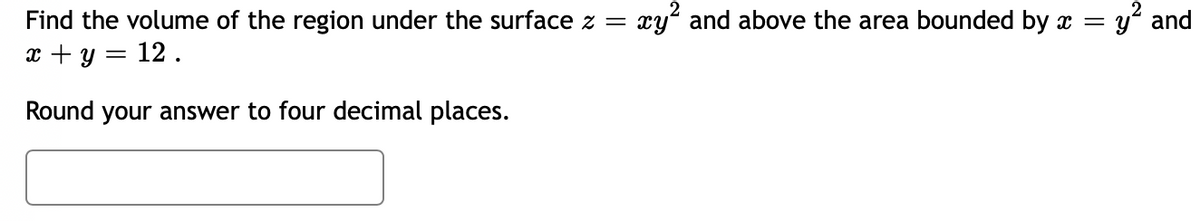 Find the volume of the region under the surface z =
x + y = 12.
Round your answer to four decimal places.
xy² and above the area bounded by x = y² and