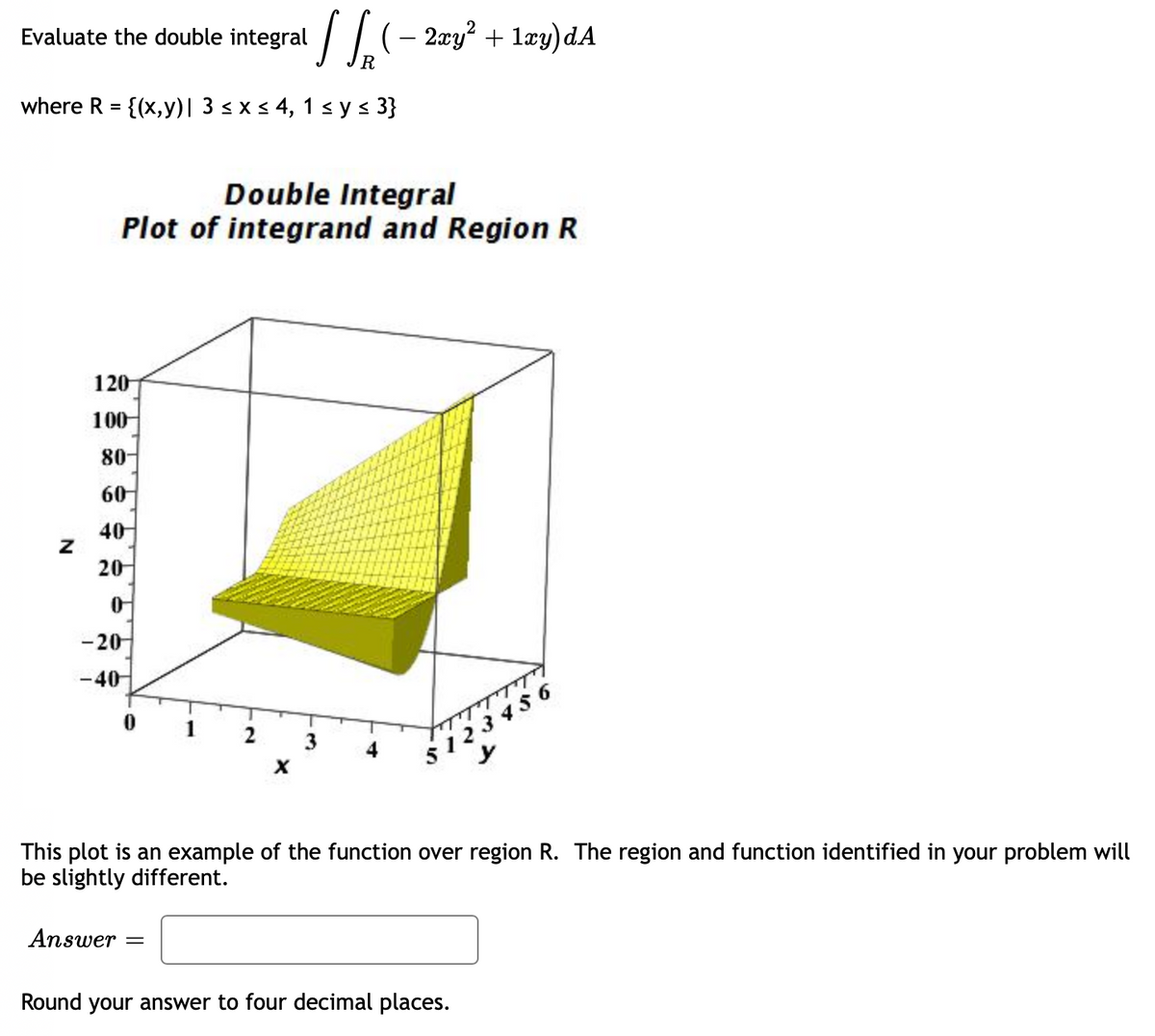 Evaluate the double integral
where R = {(x,y) | 3 ≤ x ≤ 4, 1 ≤ y ≤ 3}
Z
120
100
Double Integral
Plot of integrand and Region R
80-
60
40
20
0
-20
-40
Answer
0
1
=
[√(- 2xy² + 1xy)dA
R
2
X
3
This plot is an example of the function over region R. The region and function identified in your problem will
be slightly different.
$123456
Round your answer to four decimal places.