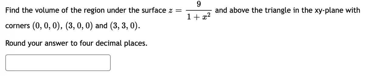 Find the volume of the region under the surface z =
corners (0, 0, 0), (3, 0, 0) and (3, 3, 0).
Round your answer to four decimal places.
9
1+x²
and above the triangle in the xy-plane with