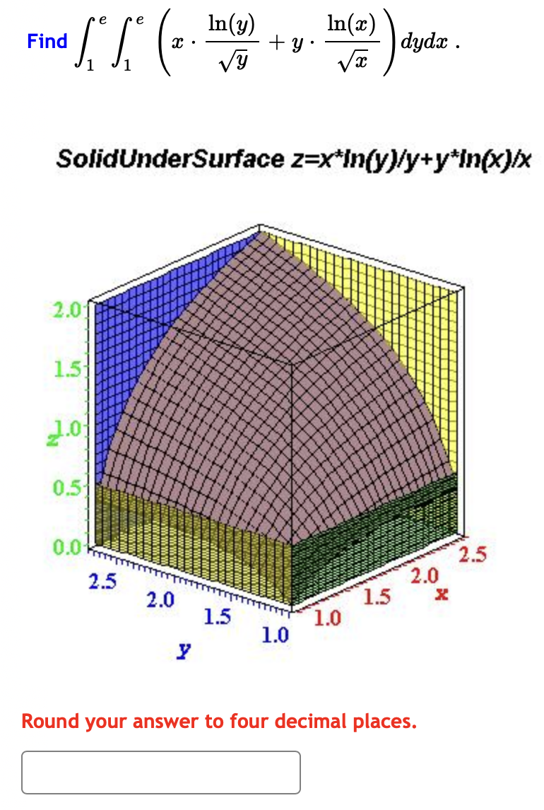 e
e
In(y)
ln(x)
Find ["S" (2. tu(3) + y. hu(2) drycke
КК
dydx .
SolidUnderSurface z=x*in(y)/y+y*in(x)/x
2.0
1.5
2.0
0.51
0.01
2.5
2.0
1.5
1.0
1.0
1.5
2.0
Round your answer to four decimal places.
2.5