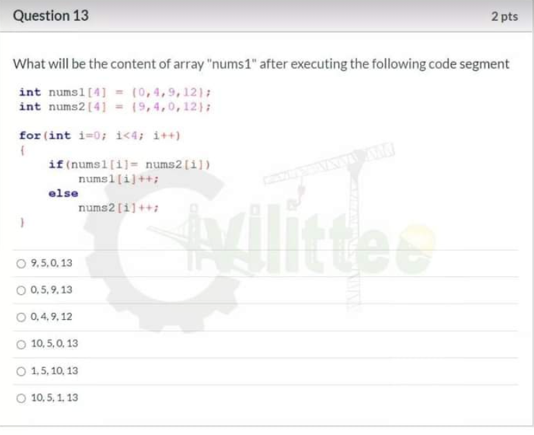 Question 13
2 pts
What will be the content of array "nums1" after executing the following code segment
int numsl [4] = (0,4,9,12);
int nums2 [4] = (9,4,0,12);
for (int i=0; i<4; i++)
if (numsl[i]= nums2[i])
numsl[i]++;
else
nums2 [i]++;
ttee
O 9,5,0, 13
O 0,5, 9. 13
O 0,4, 9, 12
O 10, 5,0, 13
O 1,5, 10, 13
O 10,5, 1, 13
